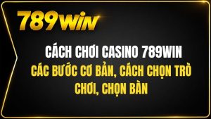 Cách Chơi Casino 789WIN Cho Người Mới Từ A Đến Z
